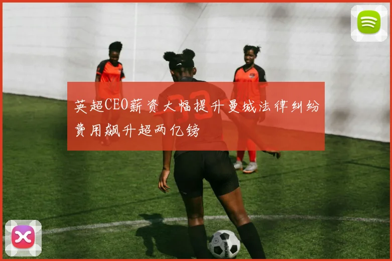 英超CEO薪资大幅提升曼城法律纠纷费用飙升超两亿镑