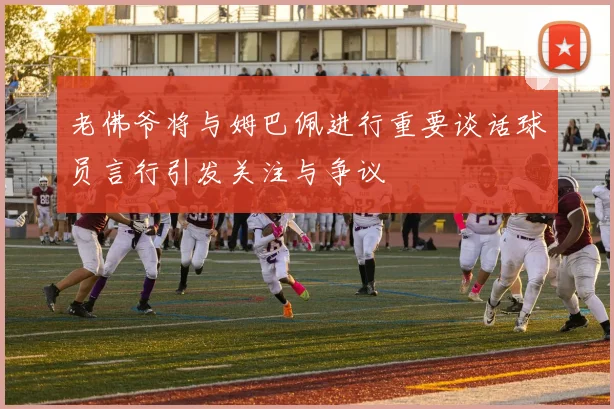 老佛爷将与姆巴佩进行重要谈话球员言行引发关注与争议
