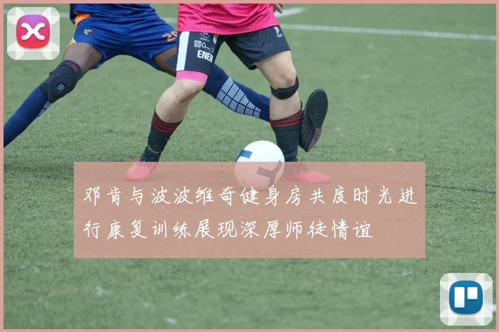 邓肯与波波维奇健身房共度时光进行康复训练展现深厚师徒情谊