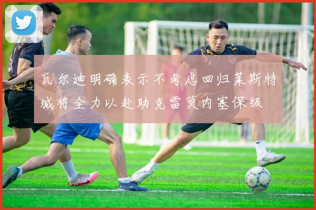 瓦尔迪明确表示不考虑回归莱斯特城将全力以赴助克雷莫内塞保级