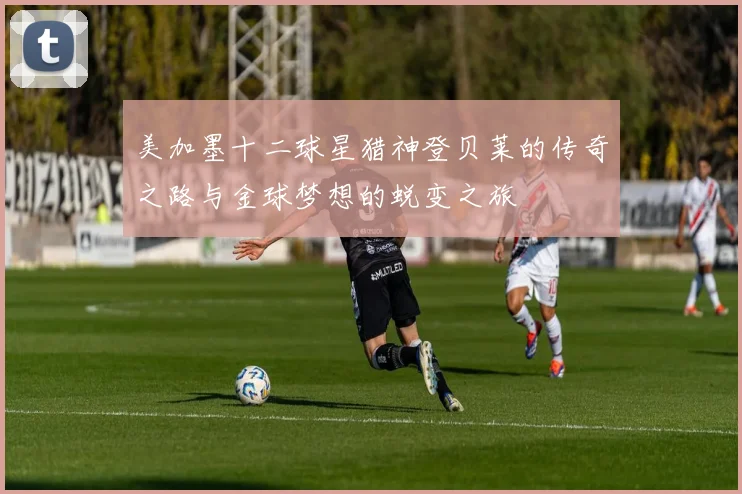 美加墨十二球星猎神登贝莱的传奇之路与金球梦想的蜕变之旅