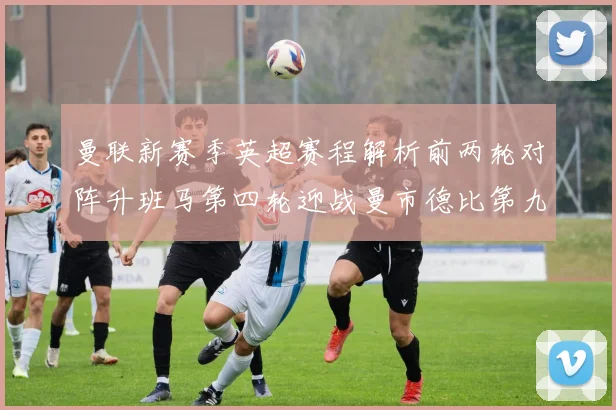 曼联新赛季英超赛程解析前两轮对阵升班马第四轮迎战曼市德比第九轮挑战蓝军