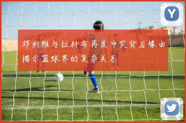 邓利维与拉科布再度冲突背后缘由揭示篮球界的复杂关系