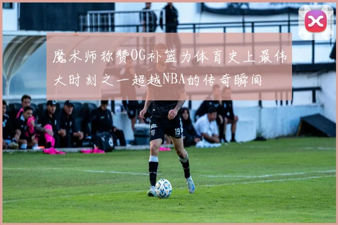魔术师称赞OG补篮为体育史上最伟大时刻之一超越NBA的传奇瞬间