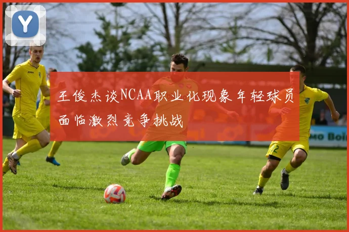 王俊杰谈NCAA职业化现象年轻球员面临激烈竞争挑战