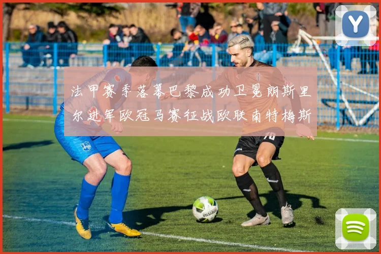 法甲赛季落幕巴黎成功卫冕朗斯里尔进军欧冠马赛征战欧联南特梅斯不幸降级
