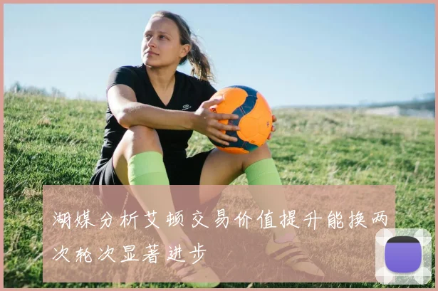 湖媒分析艾顿交易价值提升能换两次轮次显著进步
