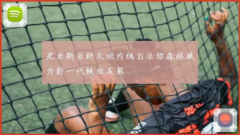 皮尔斯分析文班内线打法称森林狼为新一代铁血灰熊